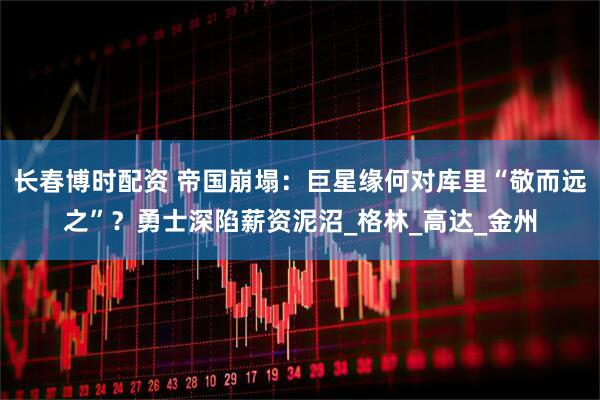 长春博时配资 帝国崩塌：巨星缘何对库里“敬而远之”？勇士深陷薪资泥沼_格林_高达_金州