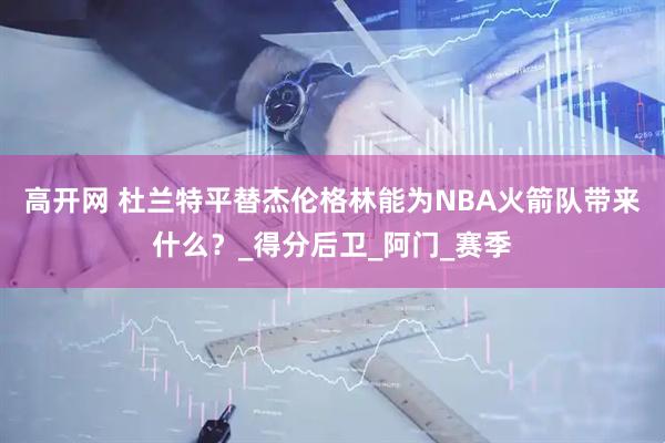高开网 杜兰特平替杰伦格林能为NBA火箭队带来什么？_得分后卫_阿门_赛季