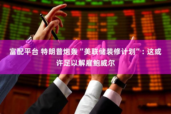 富配平台 特朗普炮轰“美联储装修计划”: 这或许足以解雇鲍威尔