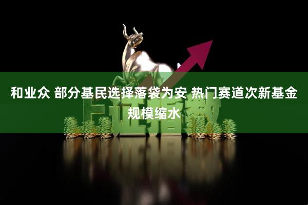 和业众 部分基民选择落袋为安 热门赛道次新基金规模缩水
