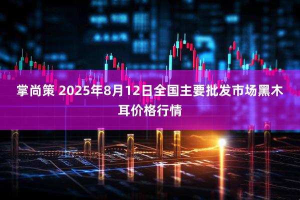 掌尚策 2025年8月12日全国主要批发市场黑木耳价格行情