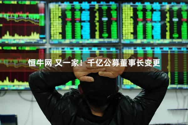 恒牛网 又一家！千亿公募董事长变更