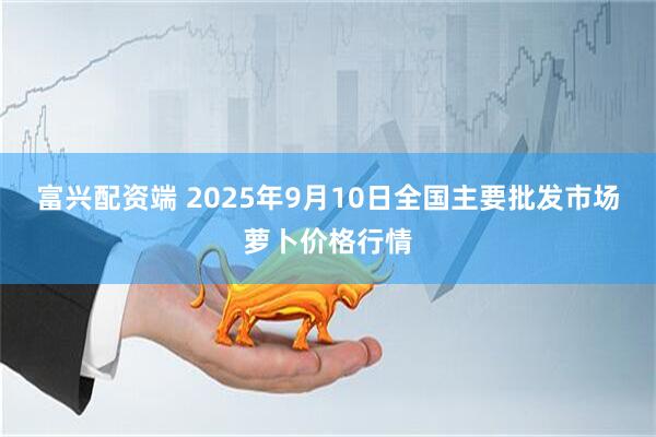 富兴配资端 2025年9月10日全国主要批发市场萝卜价格行情