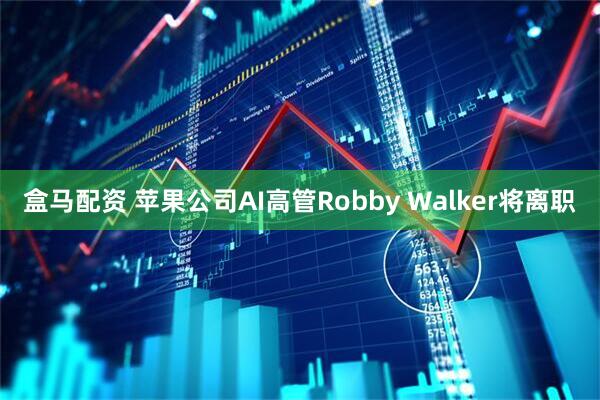 盒马配资 苹果公司AI高管Robby Walker将离职