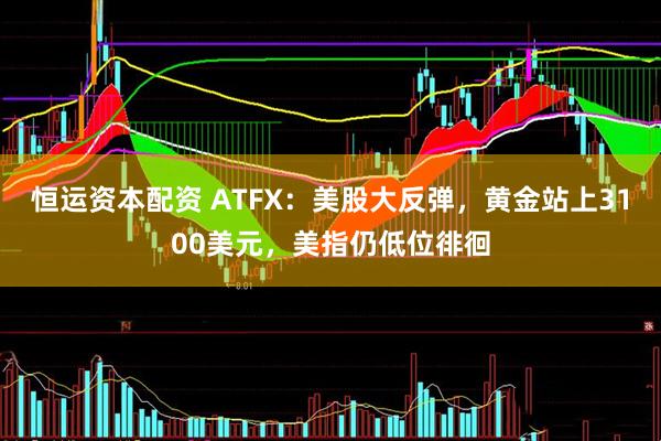 恒运资本配资 ATFX：美股大反弹，黄金站上3100美元，美指仍低位徘徊