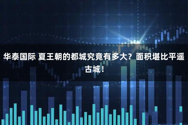 华泰国际 夏王朝的都城究竟有多大？面积堪比平遥古城！