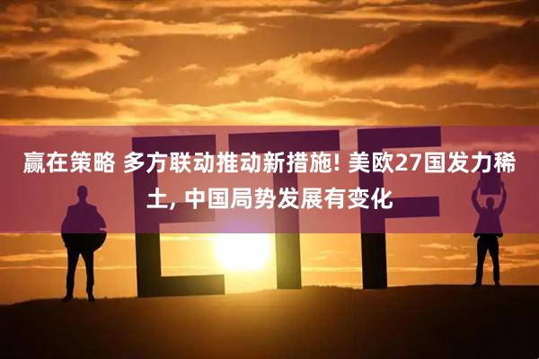 赢在策略 多方联动推动新措施! 美欧27国发力稀土, 中国局势发展有变化