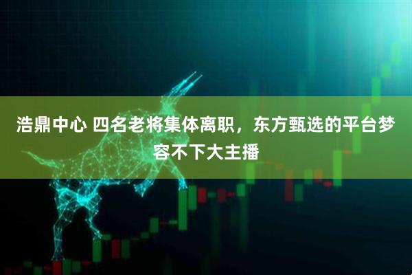 浩鼎中心 四名老将集体离职，东方甄选的平台梦容不下大主播
